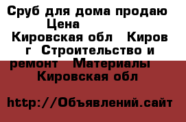 Сруб для дома продаю › Цена ­ 600 000 - Кировская обл., Киров г. Строительство и ремонт » Материалы   . Кировская обл.